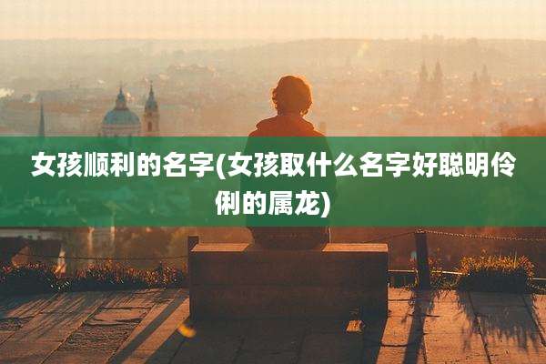 女孩顺利的名字(女孩取什么名字好聪明伶俐的属龙)
