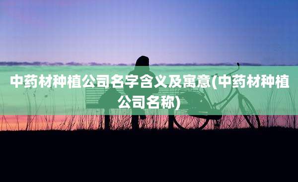 中药材种植公司名字含义及寓意(中药材种植公司名称)