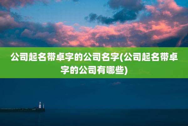 公司起名带卓字的公司名字(公司起名带卓字的公司有哪些)