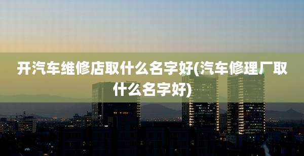 开汽车维修店取什么名字好(汽车修理厂取什么名字好)