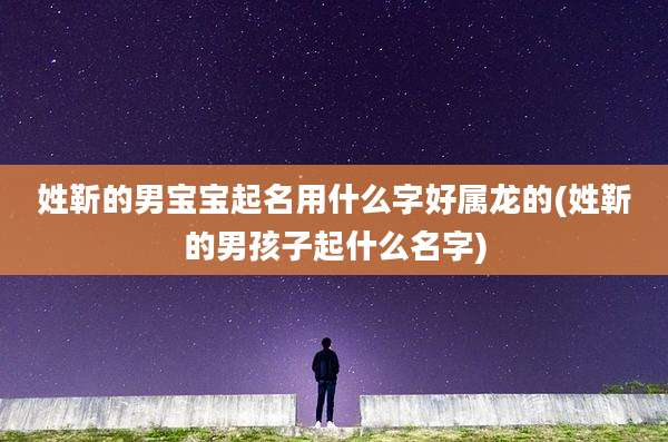 姓靳的男宝宝起名用什么字好属龙的(姓靳的男孩子起什么名字)