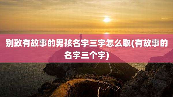 别致有故事的男孩名字三字怎么取(有故事的名字三个字)