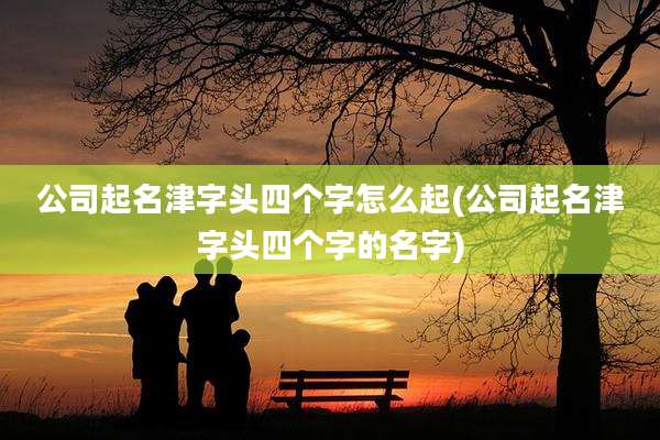 公司起名津字头四个字怎么起(公司起名津字头四个字的名字)