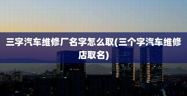 三字汽车维修厂名字怎么取(三个字汽车维修店取名)