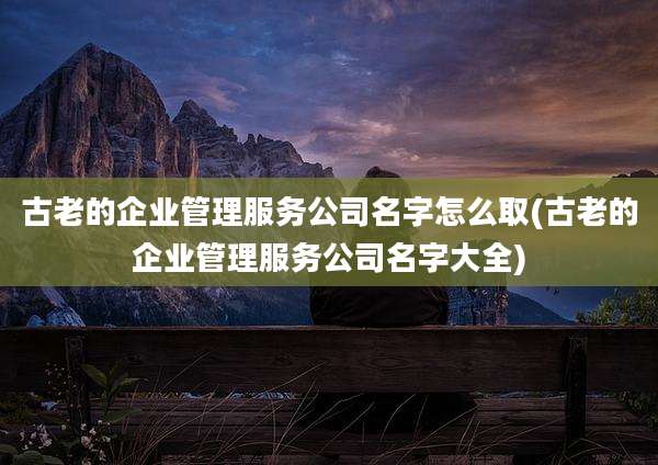 古老的企业管理服务公司名字怎么取(古老的企业管理服务公司名字大全)
