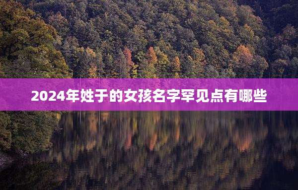 2024年姓于的女孩名字罕见点有哪些