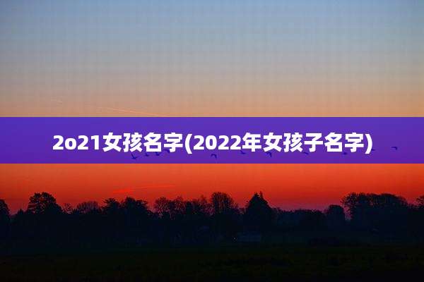 2o21女孩名字(2022年女孩子名字)
