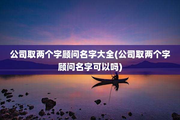 公司取两个字顾问名字大全(公司取两个字顾问名字可以吗)