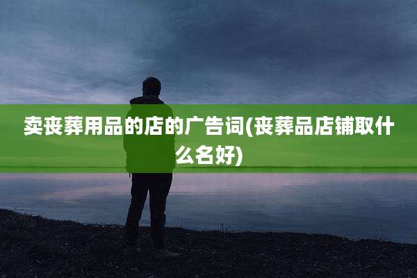 卖丧葬用品的店的广告词(丧葬品店铺取什么名好)