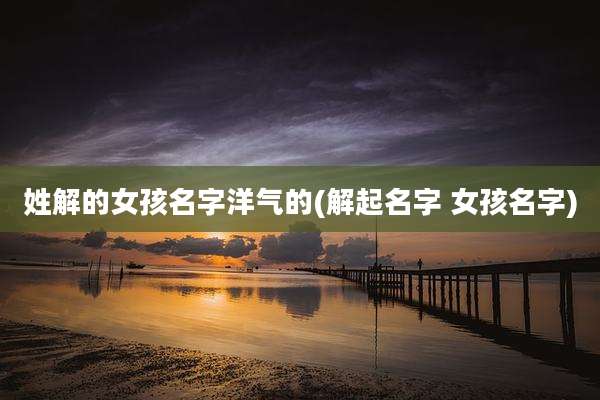 姓解的女孩名字洋气的(解起名字 女孩名字)