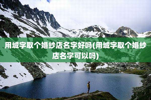 用城字取个婚纱店名字好吗(用城字取个婚纱店名字可以吗)