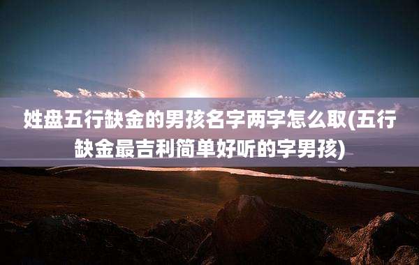姓盘五行缺金的男孩名字两字怎么取(五行缺金最吉利简单好听的字男孩)