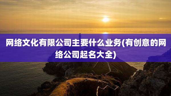 网络文化有限公司主要什么业务(有创意的网络公司起名大全)