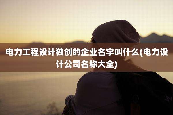 电力工程设计独创的企业名字叫什么(电力设计公司名称大全)