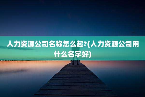 人力资源公司名称怎么起?(人力资源公司用什么名字好)