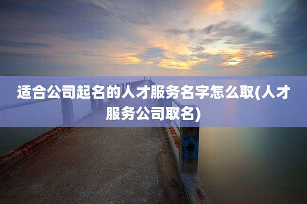 适合公司起名的人才服务名字怎么取(人才服务公司取名)