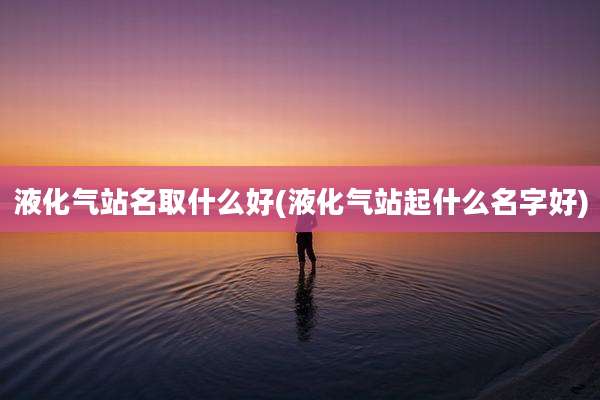 液化气站名取什么好(液化气站起什么名字好)