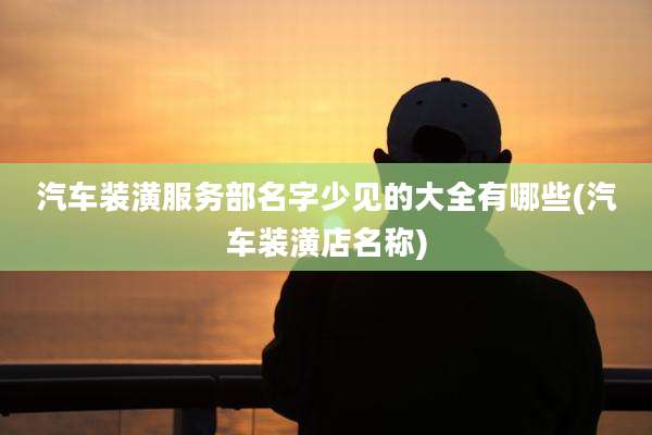 汽车装潢服务部名字少见的大全有哪些(汽车装潢店名称)