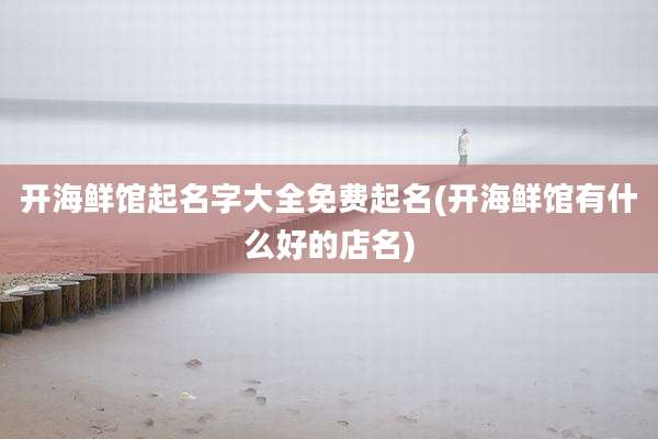 开海鲜馆起名字大全免费起名(开海鲜馆有什么好的店名)