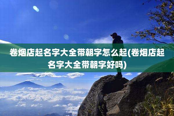 卷烟店起名字大全带朝字怎么起(卷烟店起名字大全带朝字好吗)