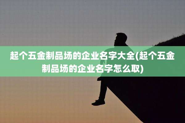 起个五金制品场的企业名字大全(起个五金制品场的企业名字怎么取)