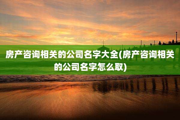 房产咨询相关的公司名字大全(房产咨询相关的公司名字怎么取)