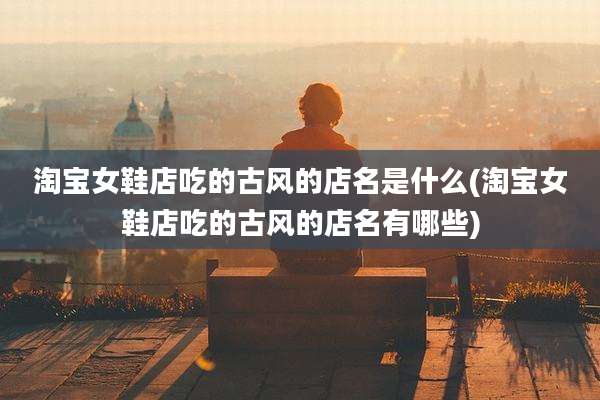 淘宝女鞋店吃的古风的店名是什么(淘宝女鞋店吃的古风的店名有哪些)