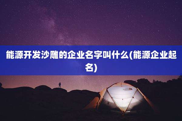 能源开发沙雕的企业名字叫什么(能源企业起名)
