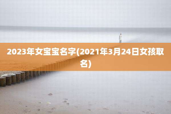 2023年女宝宝名字(2021年3月24日女孩取名)