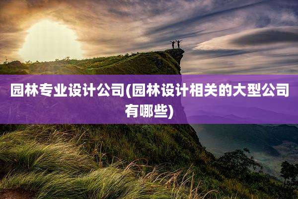 园林专业设计公司(园林设计相关的大型公司有哪些)