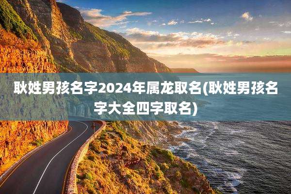 耿姓男孩名字2024年属龙取名(耿姓男孩名字大全四字取名)