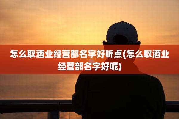 怎么取酒业经营部名字好听点(怎么取酒业经营部名字好呢)