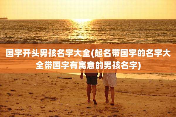 国字开头男孩名字大全(起名带国字的名字大全带国字有寓意的男孩名字)