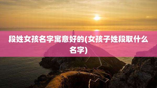 段姓女孩名字寓意好的(女孩子姓段取什么名字)