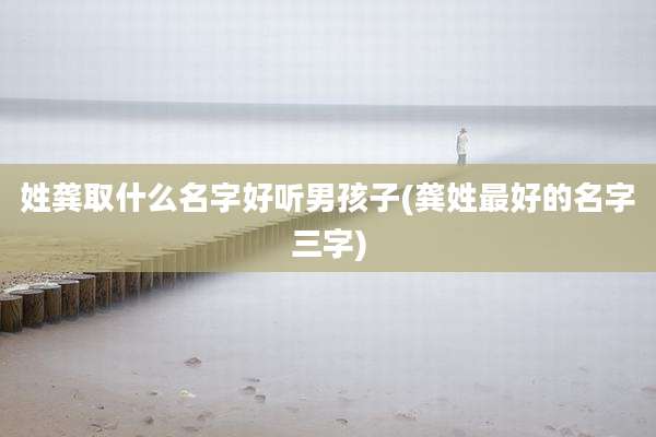 姓龚取什么名字好听男孩子(龚姓最好的名字三字)