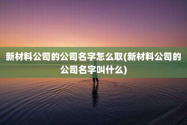 新材料公司的公司名字怎么取(新材料公司的公司名字叫什么)