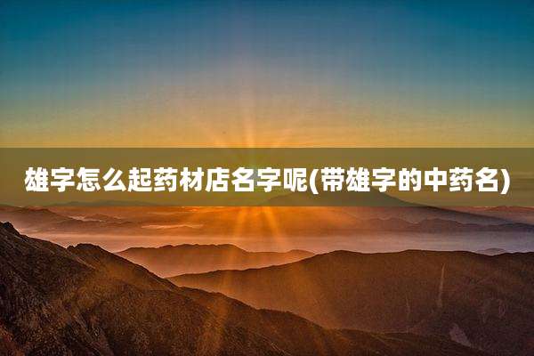 雄字怎么起药材店名字呢(带雄字的中药名)