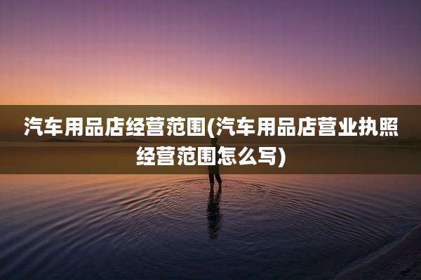汽车用品店经营范围(汽车用品店营业执照经营范围怎么写)