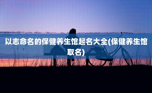 以志命名的保健养生馆起名大全(保健养生馆取名)
