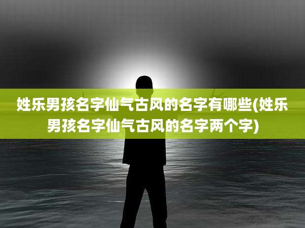 姓乐男孩名字仙气古风的名字有哪些(姓乐男孩名字仙气古风的名字两个字)