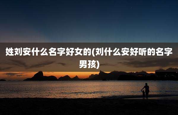 姓刘安什么名字好女的(刘什么安好听的名字男孩)