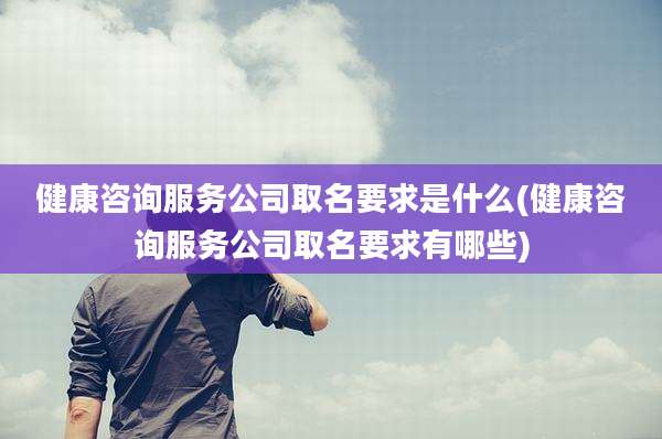 健康咨询服务公司取名要求是什么(健康咨询服务公司取名要求有哪些)