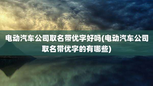 电动汽车公司取名带优字好吗(电动汽车公司取名带优字的有哪些)