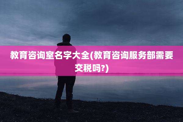 教育咨询室名字大全(教育咨询服务部需要交税吗?)