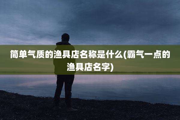 简单气质的渔具店名称是什么(霸气一点的渔具店名字)