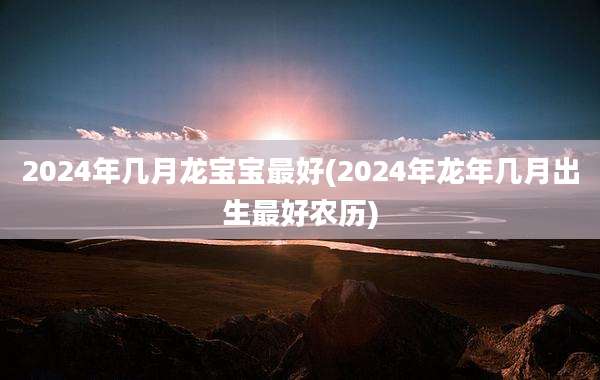 2024年几月龙宝宝最好(2024年龙年几月出生最好农历)