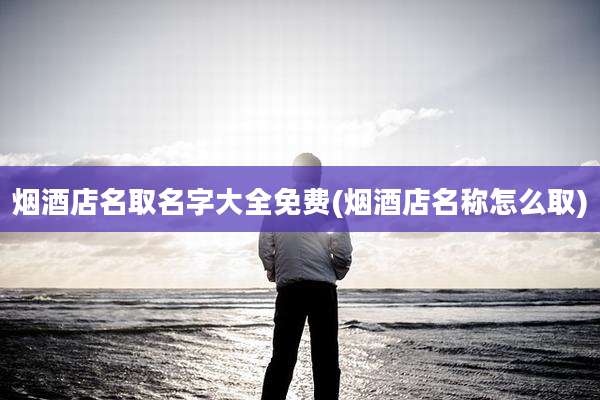 烟酒店名取名字大全免费(烟酒店名称怎么取)