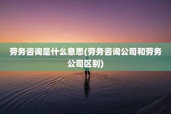劳务咨询是什么意思(劳务咨询公司和劳务公司区别)