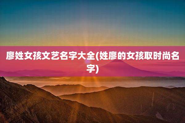 廖姓女孩文艺名字大全(姓廖的女孩取时尚名字)