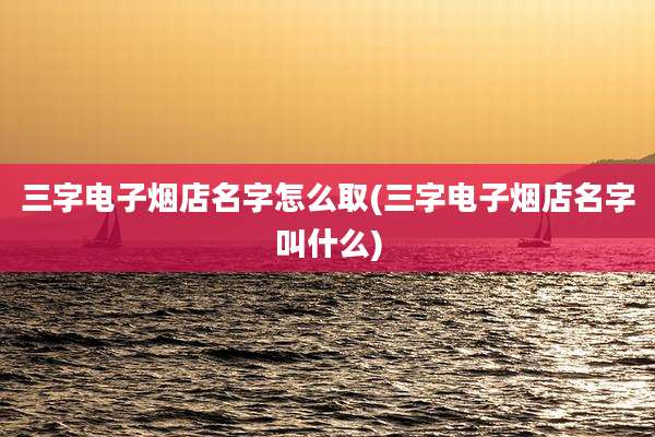 三字电子烟店名字怎么取(三字电子烟店名字叫什么)
